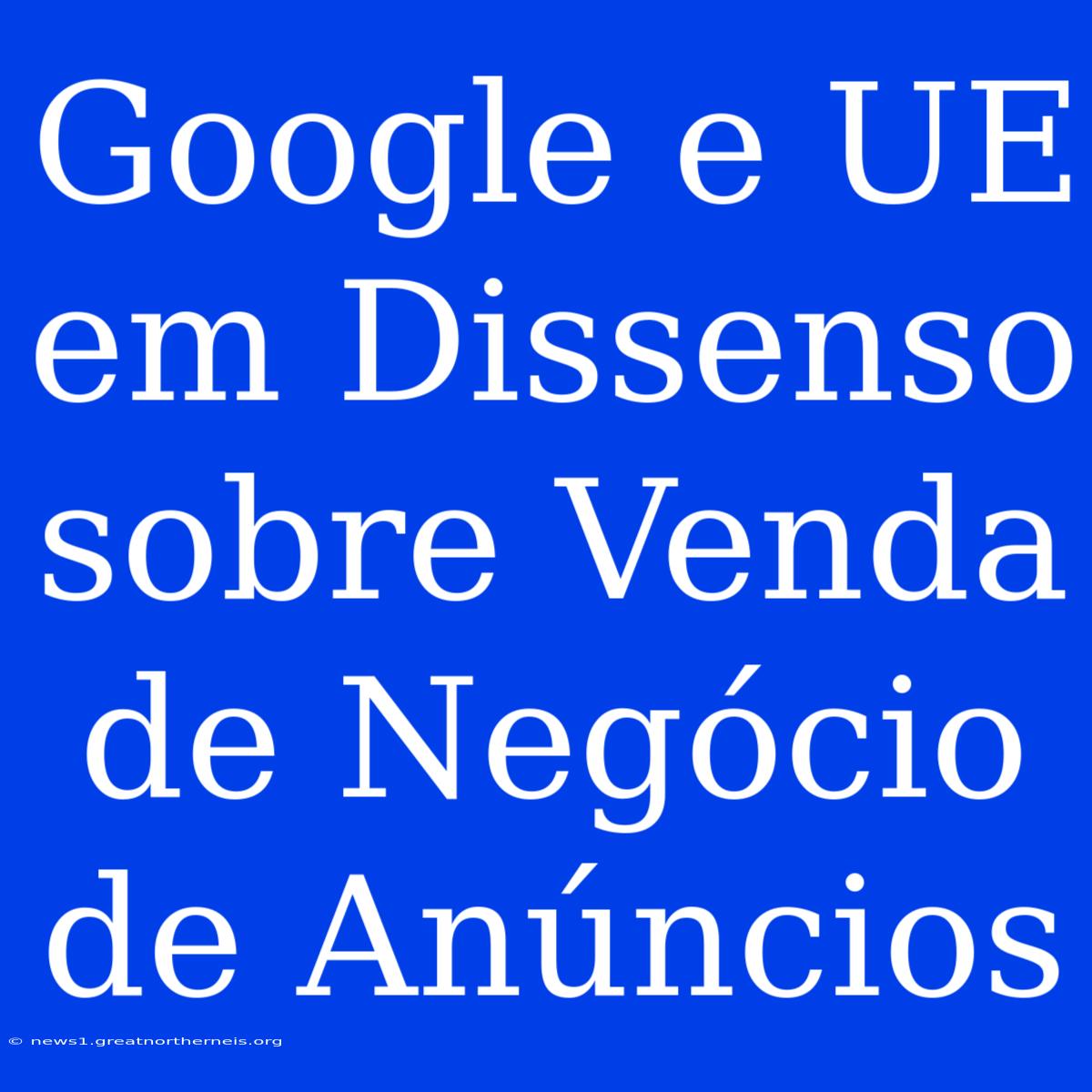 Google E UE Em Dissenso Sobre Venda De Negócio De Anúncios