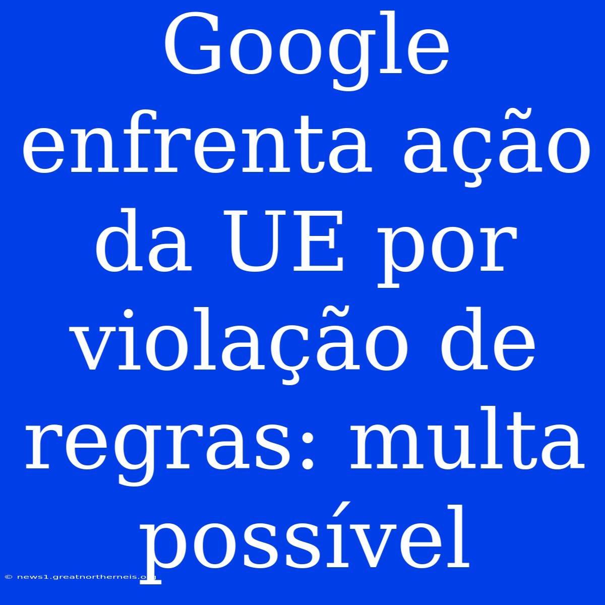 Google Enfrenta Ação Da UE Por Violação De Regras: Multa Possível