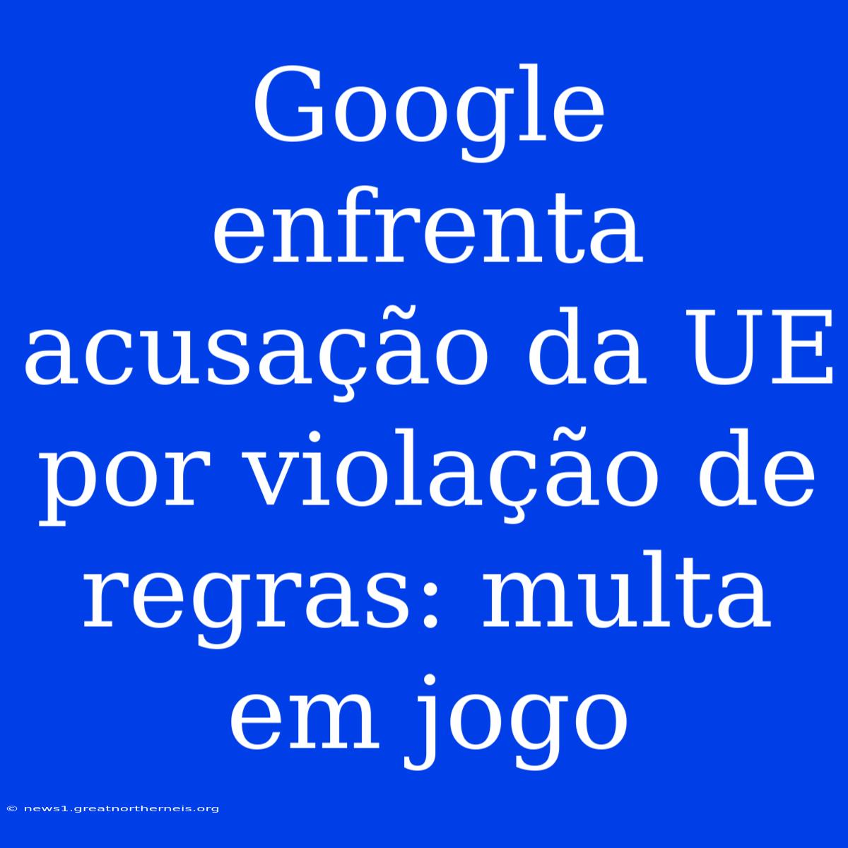 Google Enfrenta Acusação Da UE Por Violação De Regras: Multa Em Jogo