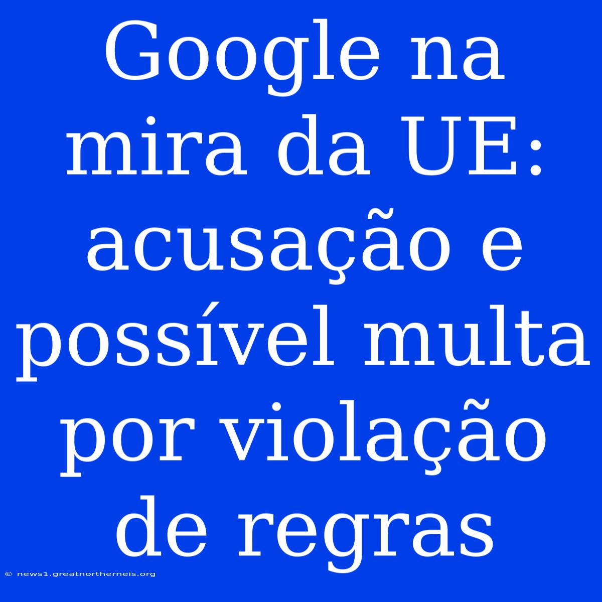 Google Na Mira Da UE: Acusação E Possível Multa Por Violação De Regras