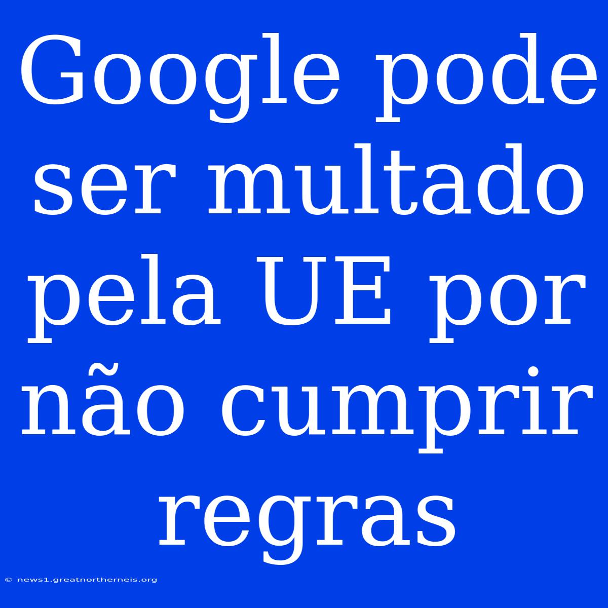 Google Pode Ser Multado Pela UE Por Não Cumprir Regras