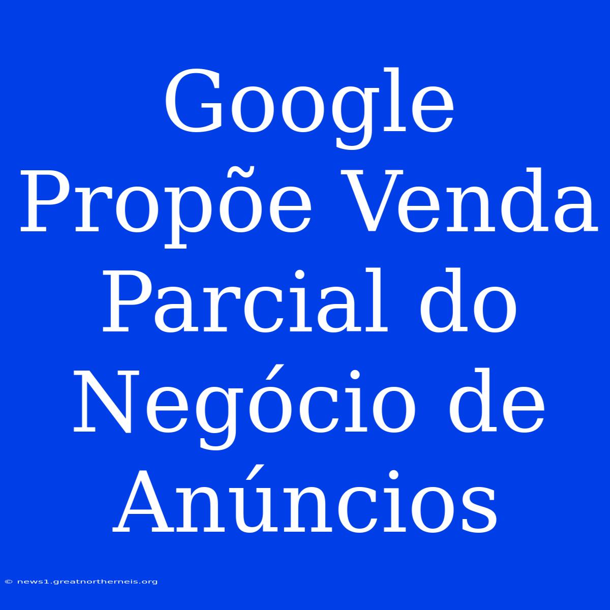 Google Propõe Venda Parcial Do Negócio De Anúncios