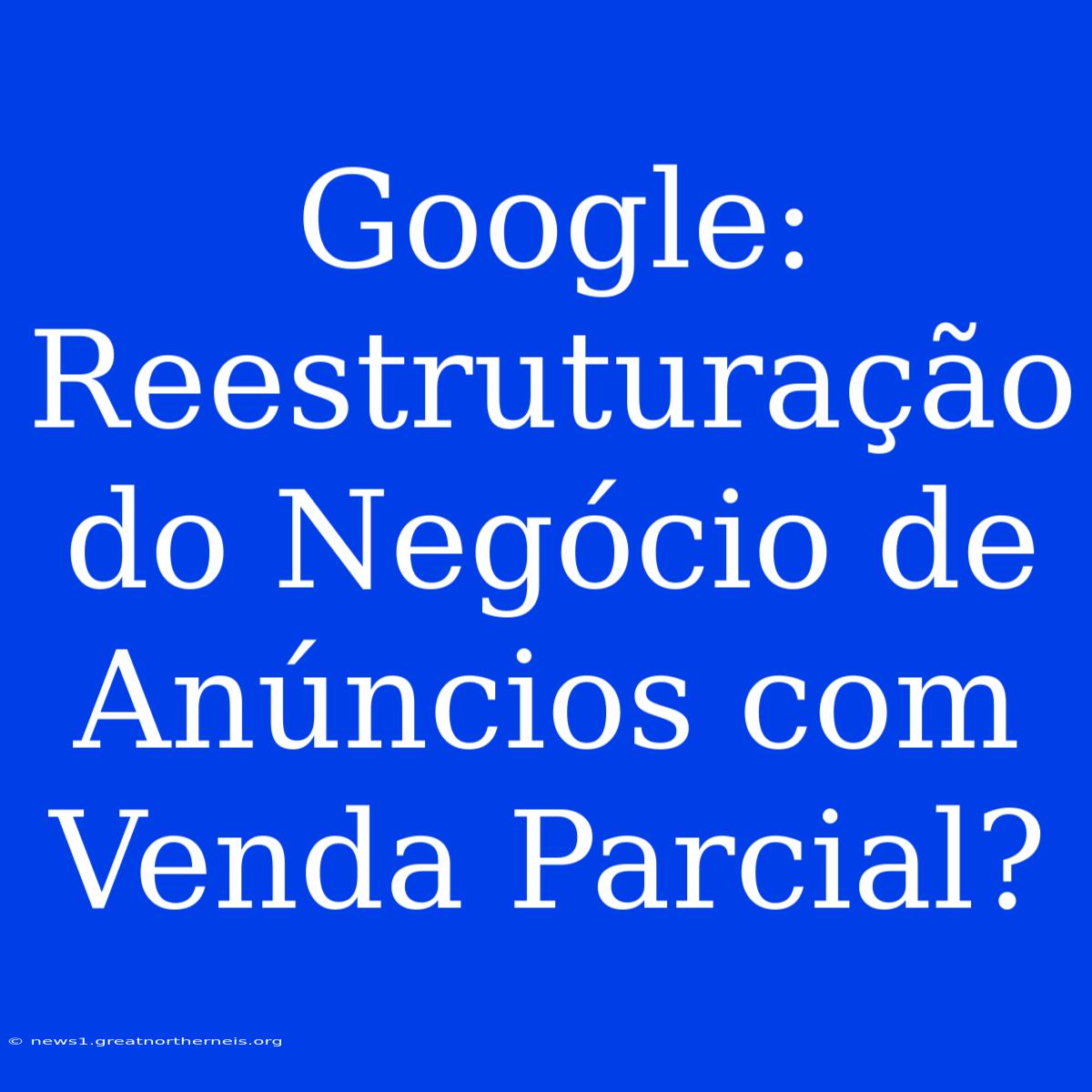 Google: Reestruturação Do Negócio De Anúncios Com Venda Parcial?