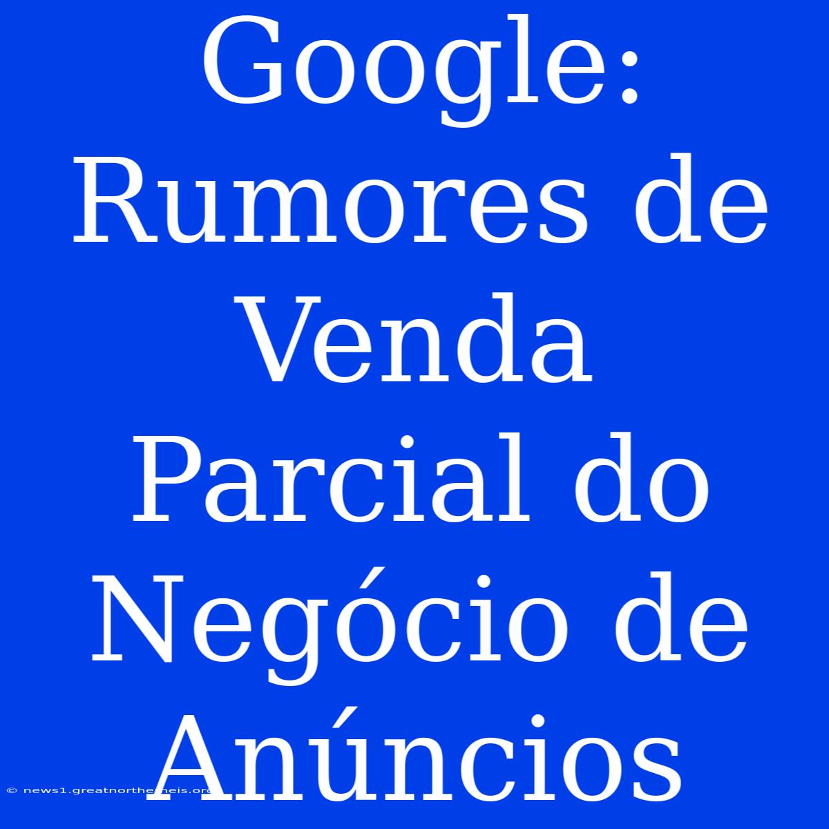 Google: Rumores De Venda Parcial Do Negócio De Anúncios