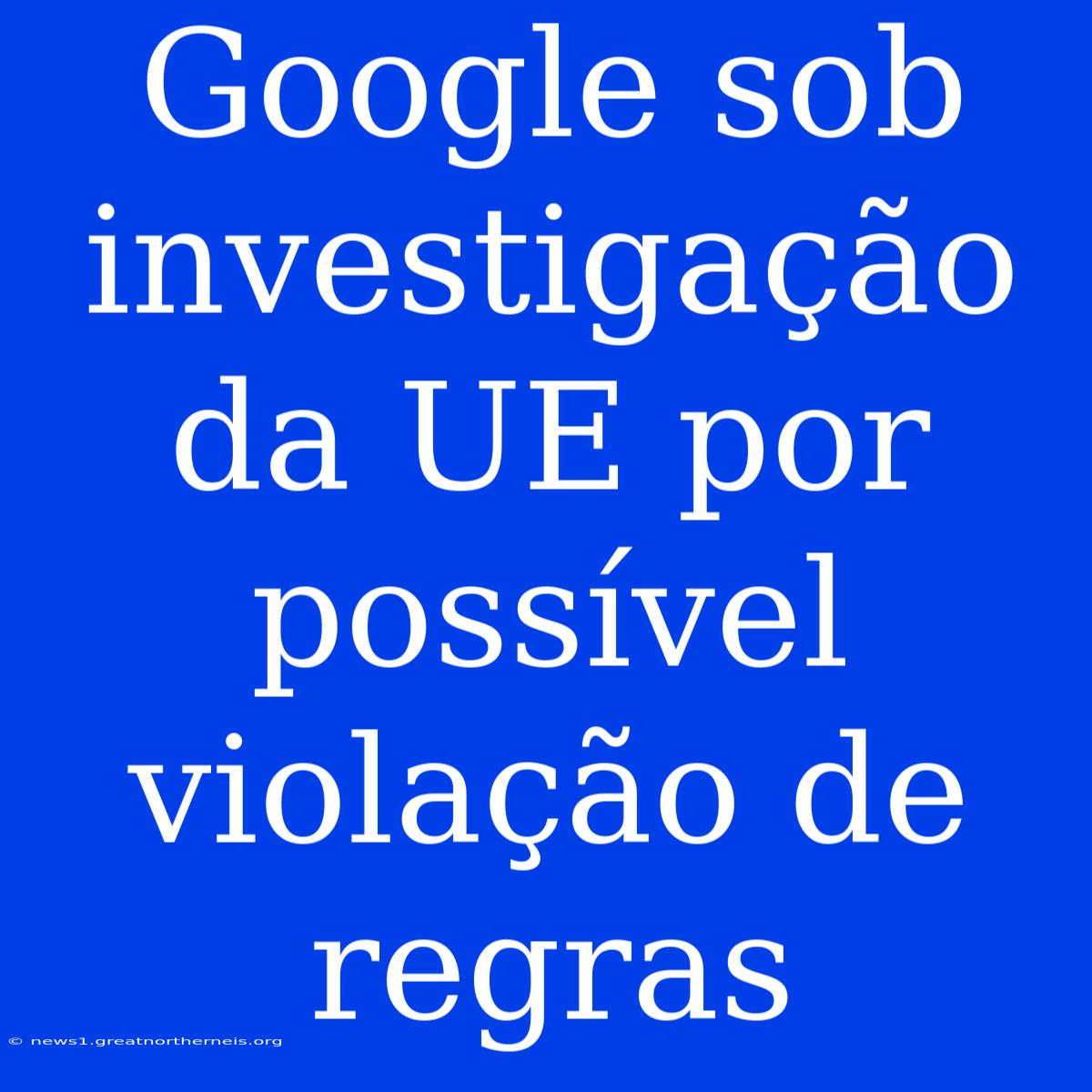 Google Sob Investigação Da UE Por Possível Violação De Regras