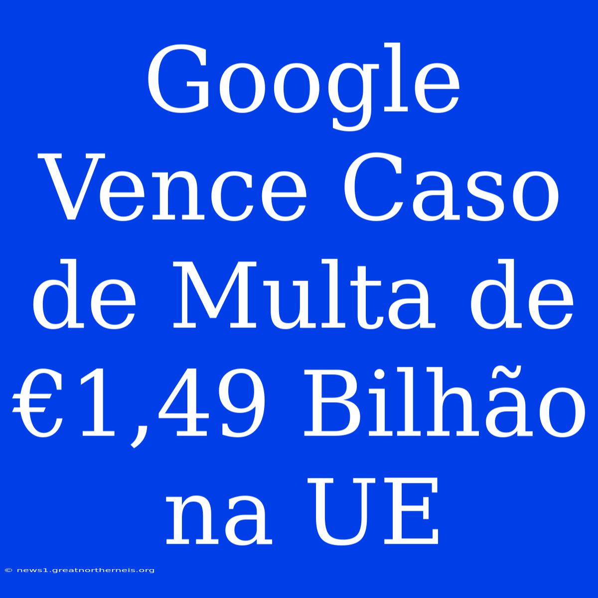 Google Vence Caso De Multa De €1,49 Bilhão Na UE