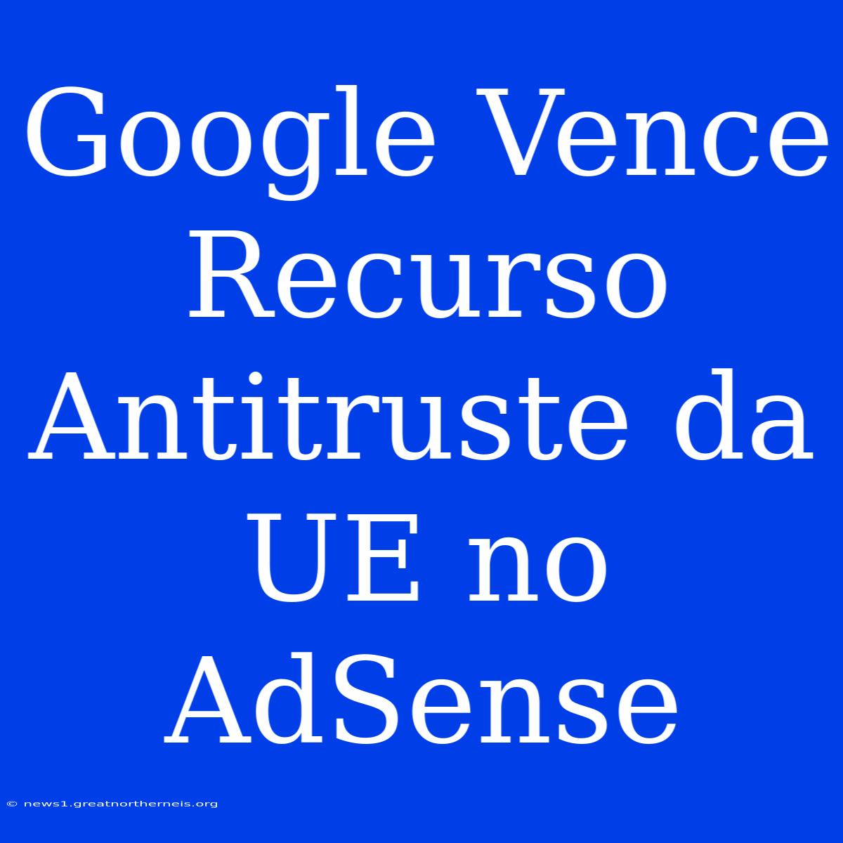 Google Vence Recurso Antitruste Da UE No AdSense