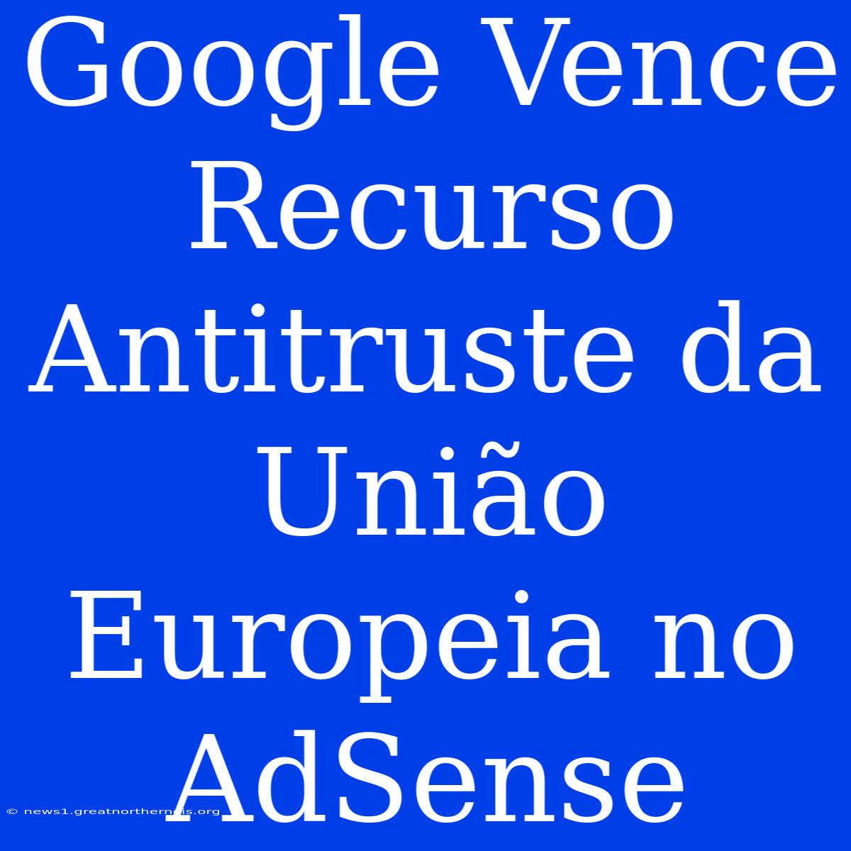 Google Vence Recurso Antitruste Da União Europeia No AdSense