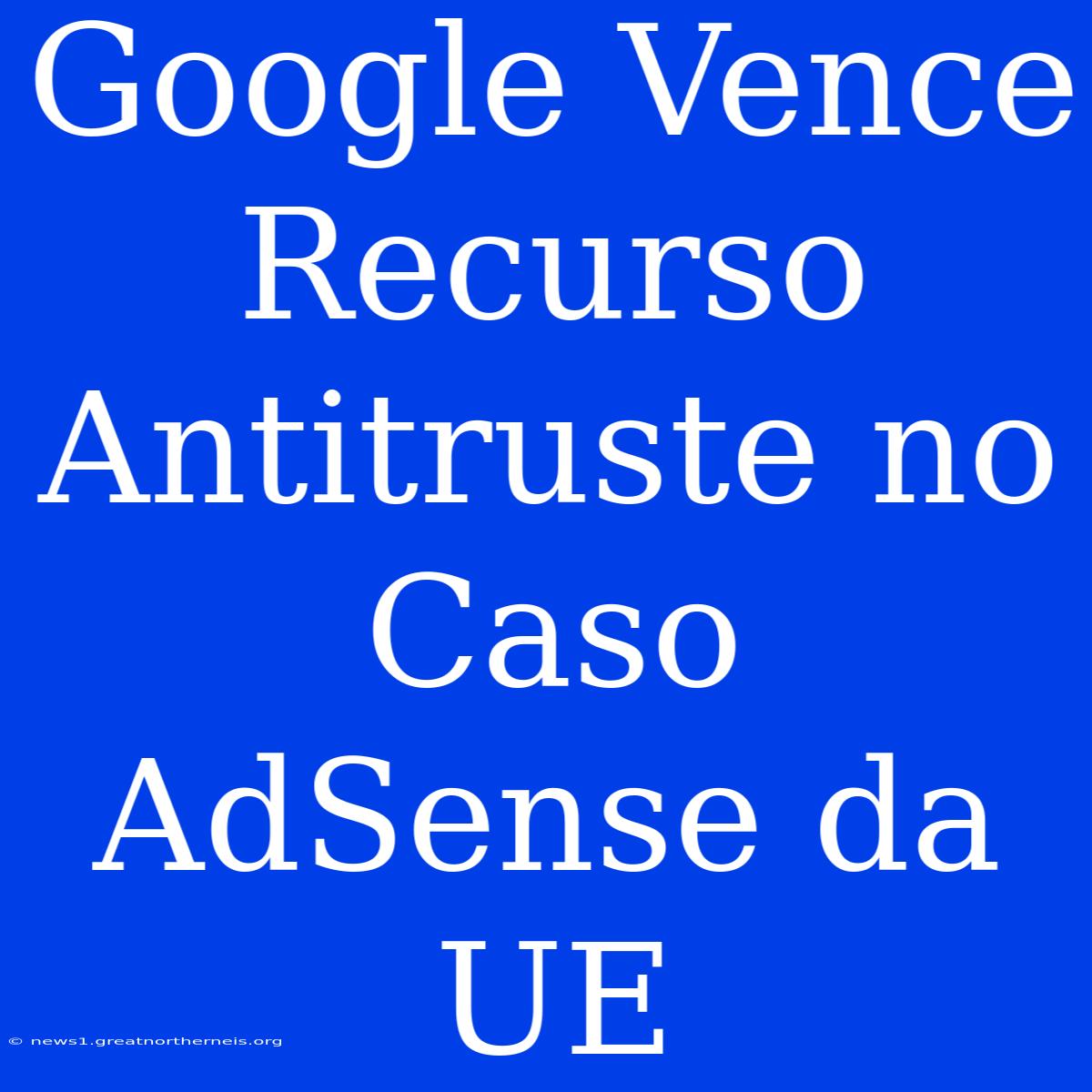 Google Vence Recurso Antitruste No Caso AdSense Da UE