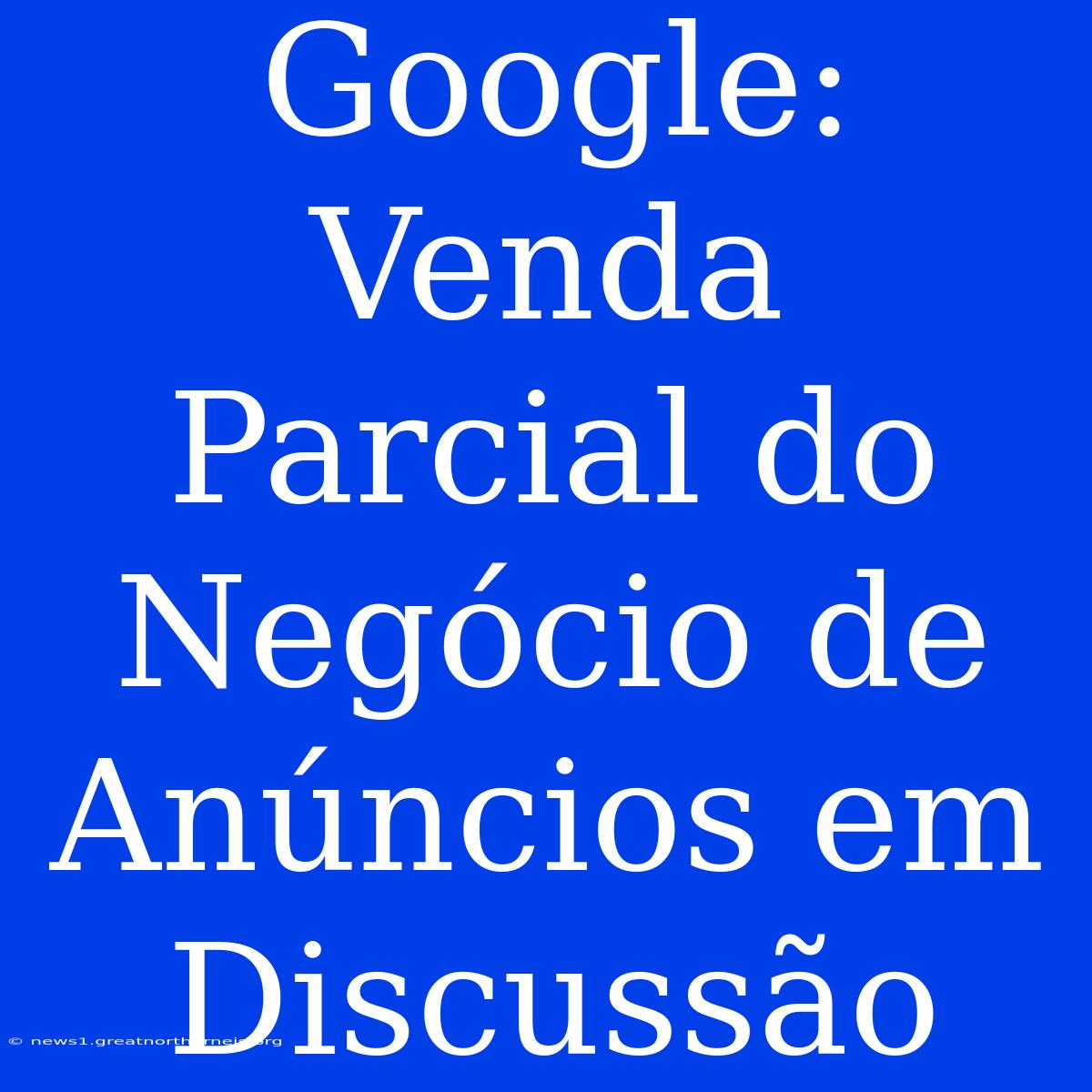 Google: Venda Parcial Do Negócio De Anúncios Em Discussão