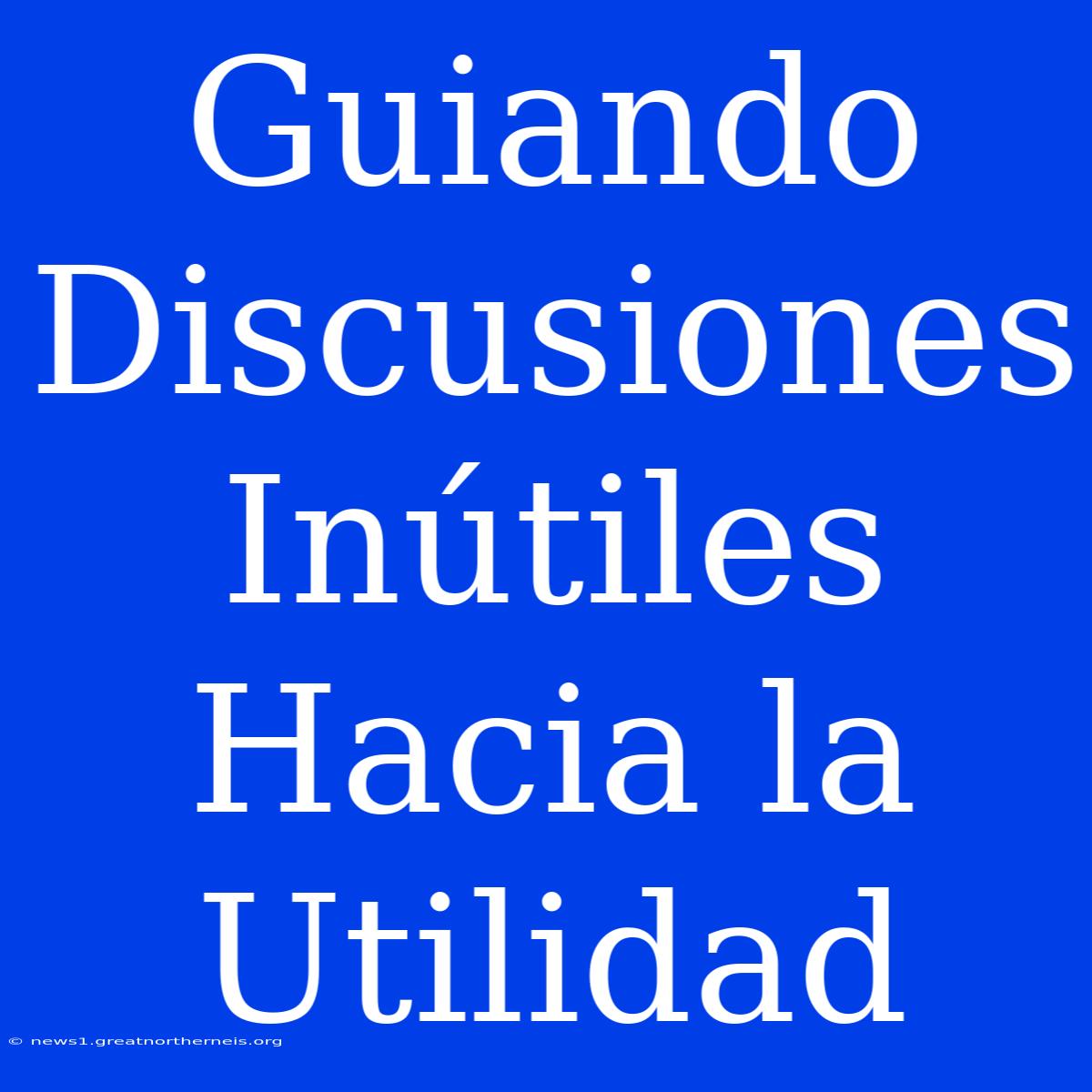 Guiando Discusiones Inútiles Hacia La Utilidad