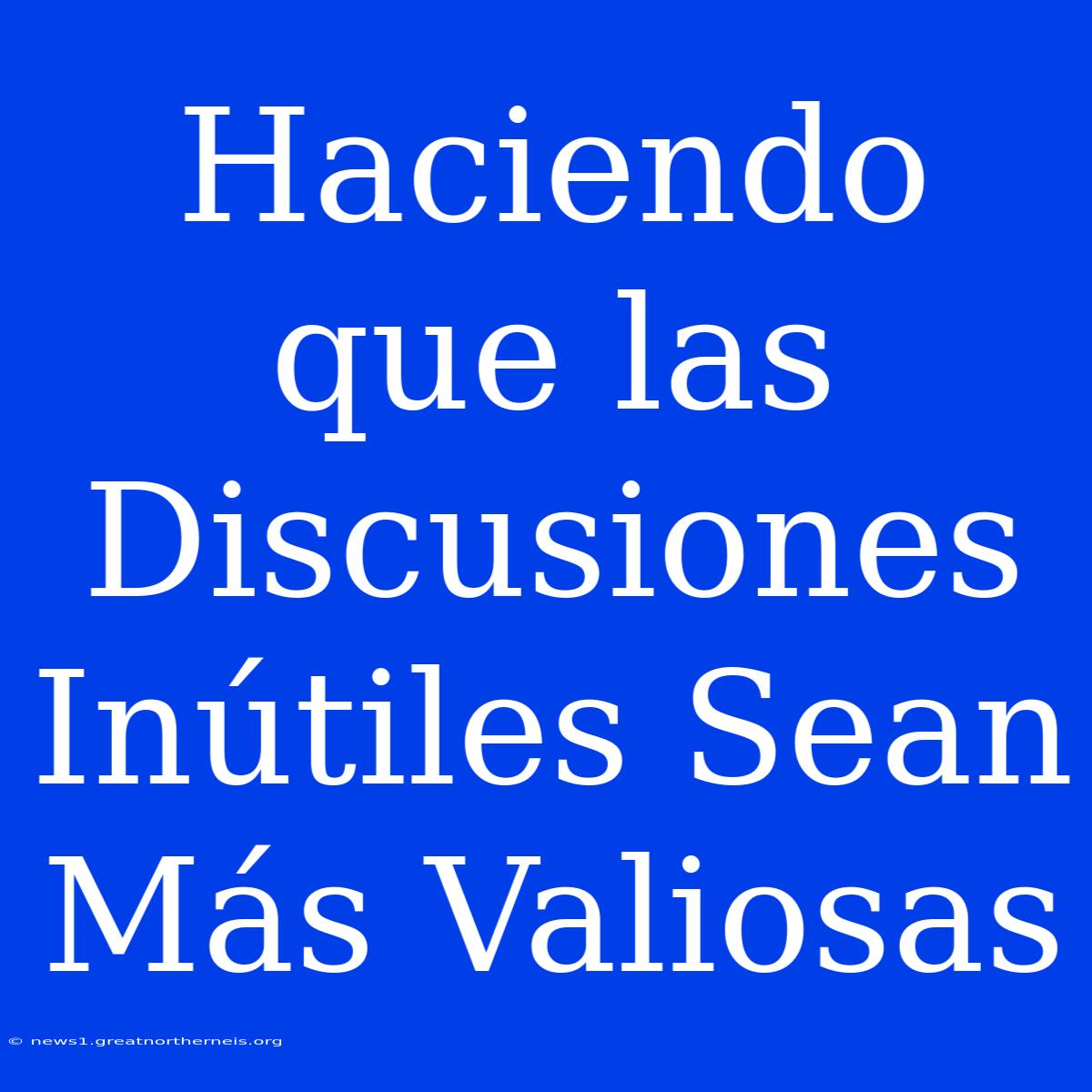 Haciendo Que Las Discusiones Inútiles Sean Más Valiosas