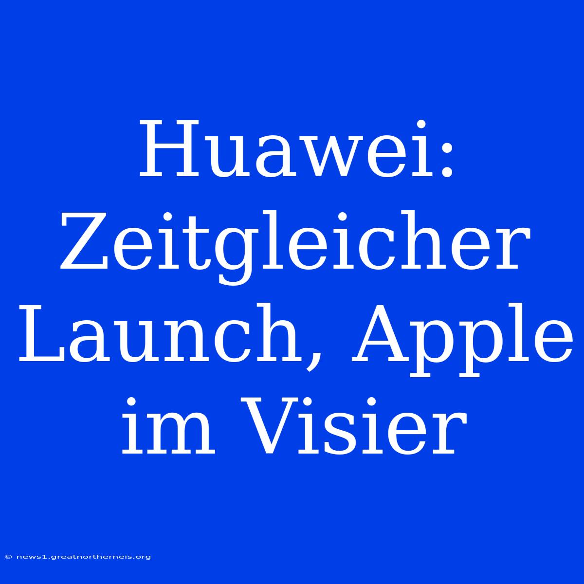 Huawei: Zeitgleicher Launch, Apple Im Visier