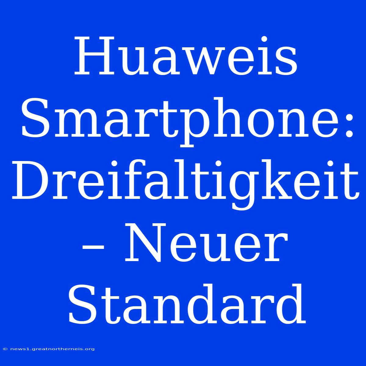 Huaweis Smartphone: Dreifaltigkeit – Neuer Standard