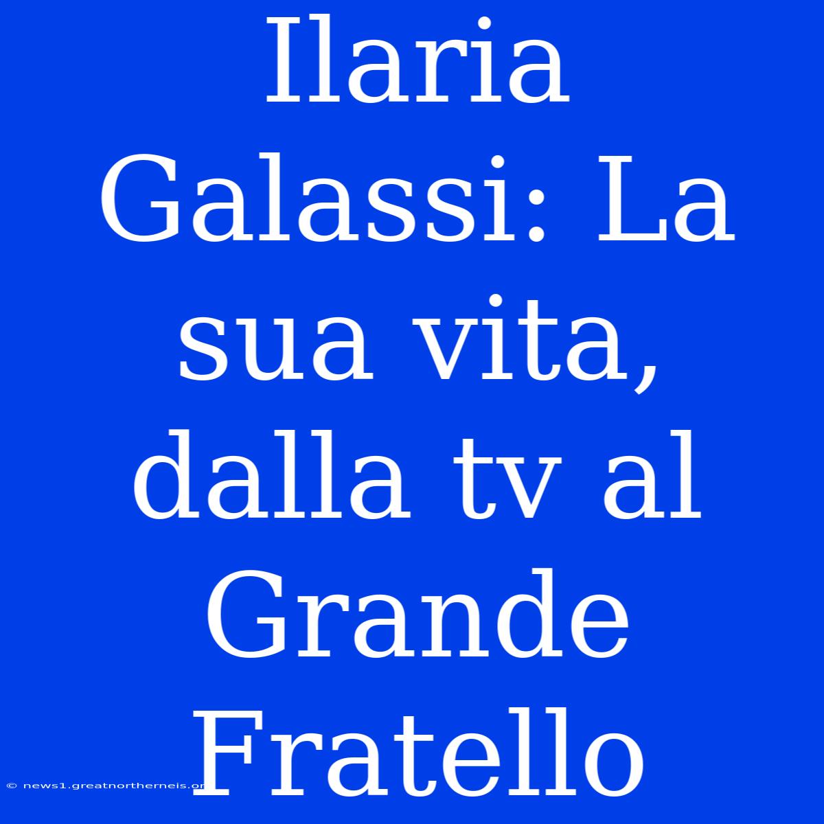 Ilaria Galassi: La Sua Vita, Dalla Tv Al Grande Fratello