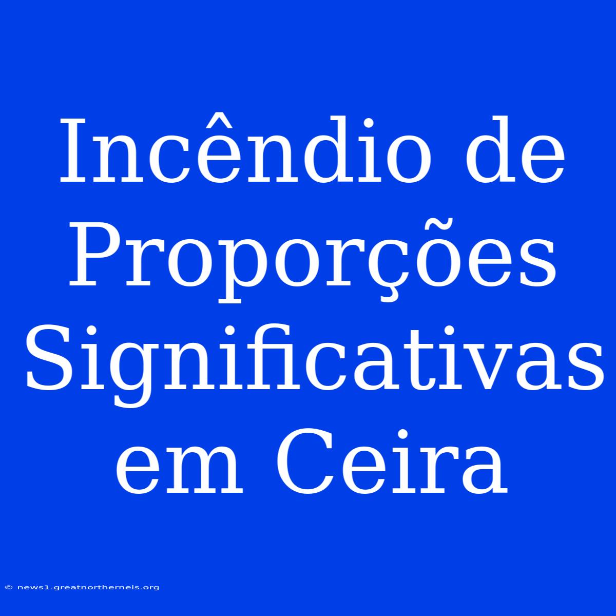 Incêndio De Proporções Significativas Em Ceira