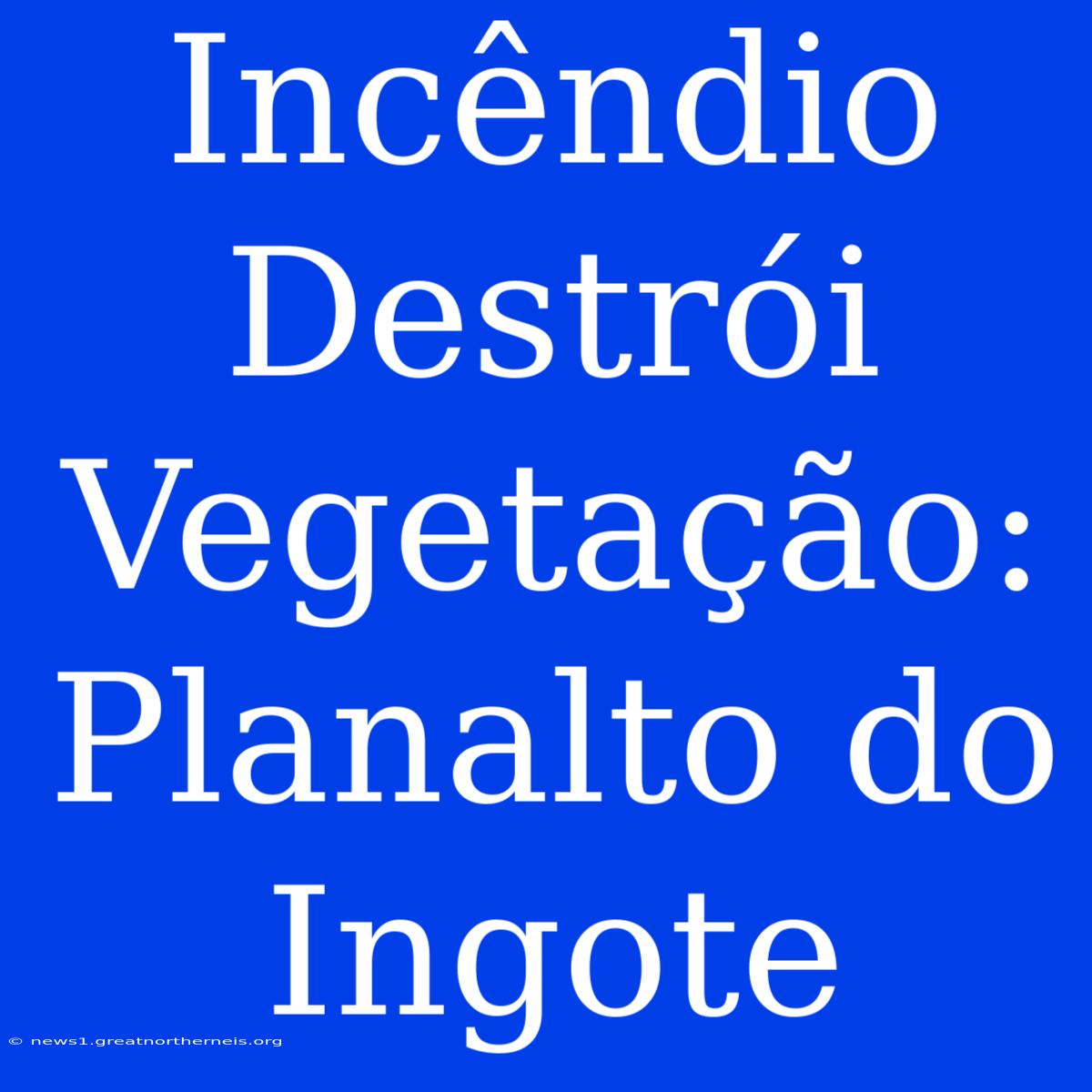 Incêndio Destrói Vegetação: Planalto Do Ingote