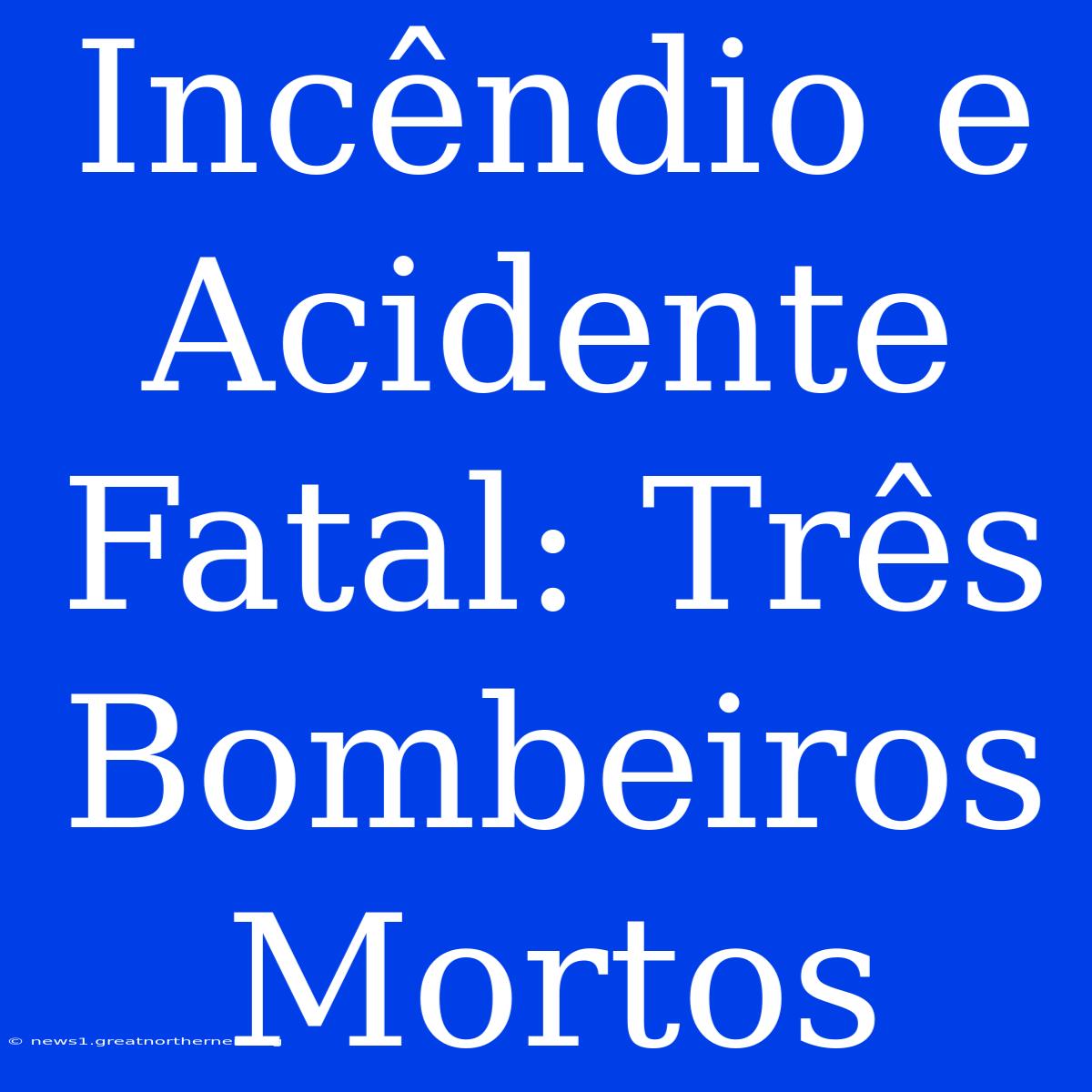 Incêndio E Acidente Fatal: Três Bombeiros Mortos