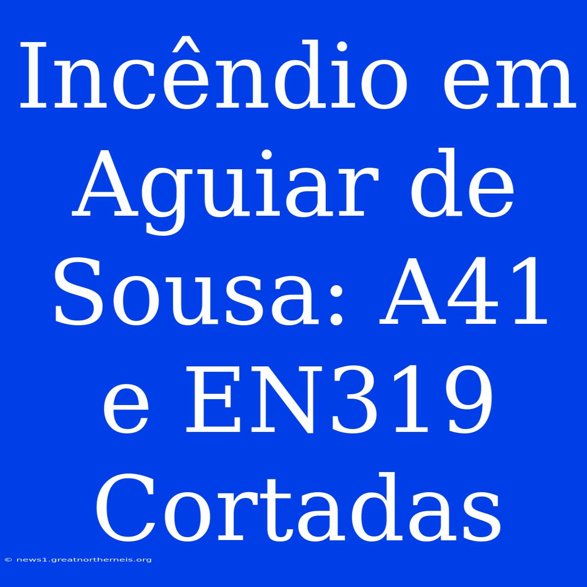 Incêndio Em Aguiar De Sousa: A41 E EN319 Cortadas