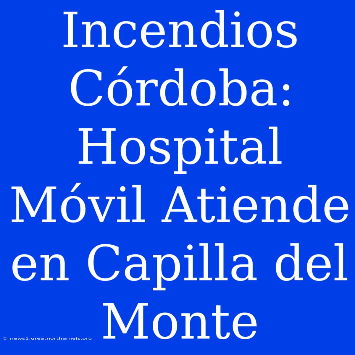 Incendios Córdoba: Hospital Móvil Atiende En Capilla Del Monte