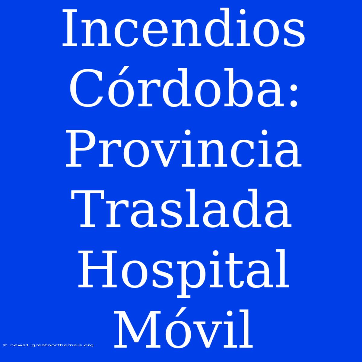 Incendios Córdoba: Provincia Traslada Hospital Móvil