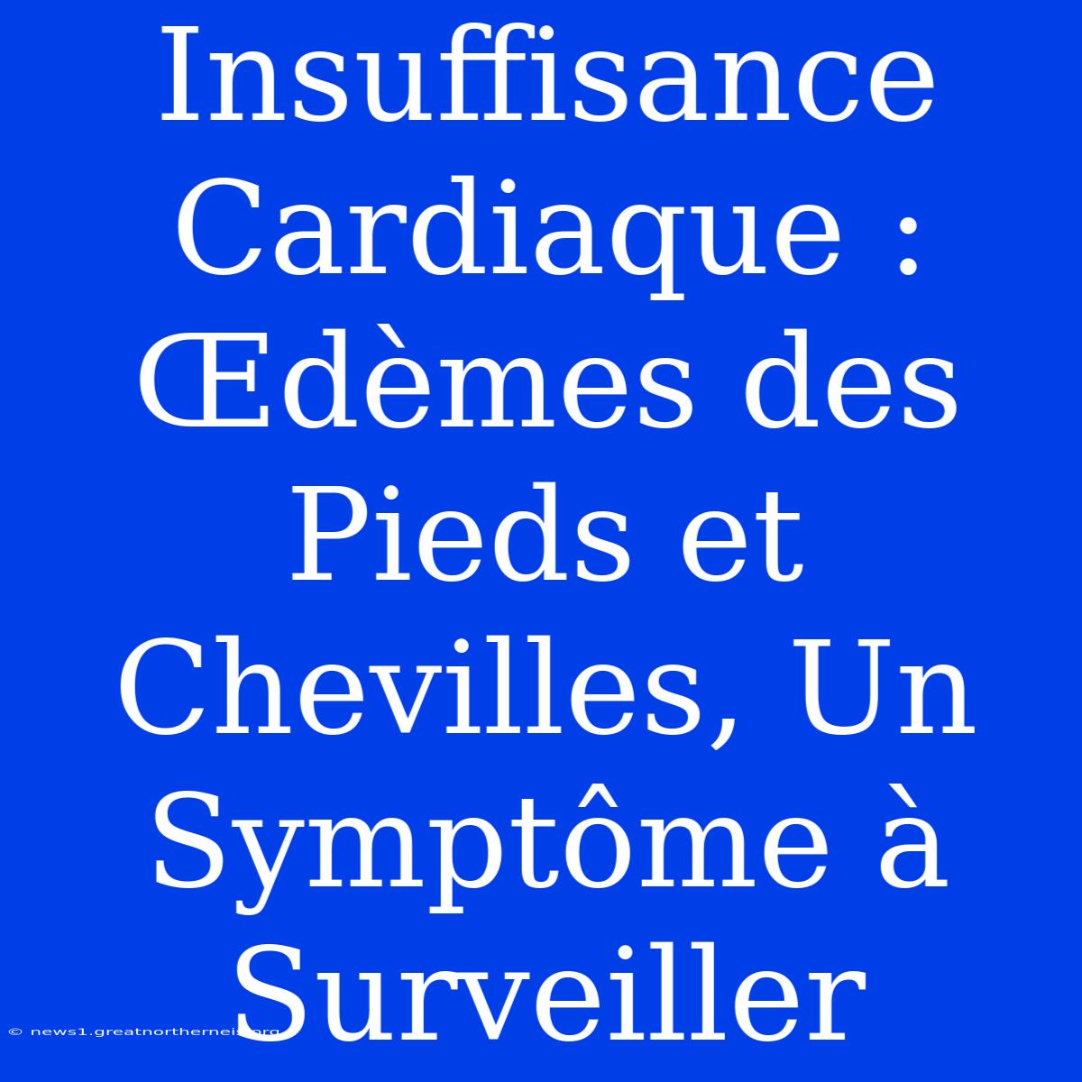 Insuffisance Cardiaque : Œdèmes Des Pieds Et Chevilles, Un Symptôme À Surveiller