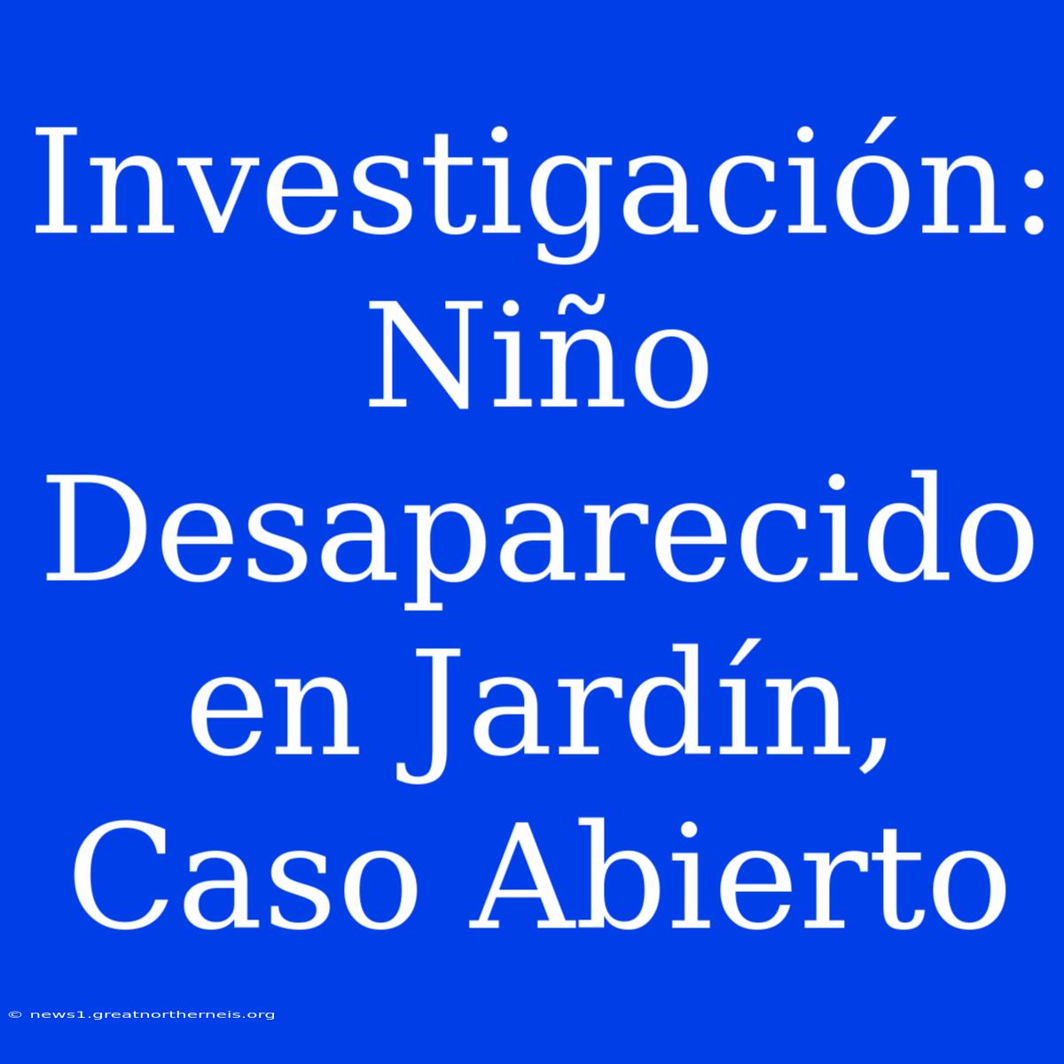 Investigación: Niño Desaparecido En Jardín, Caso Abierto