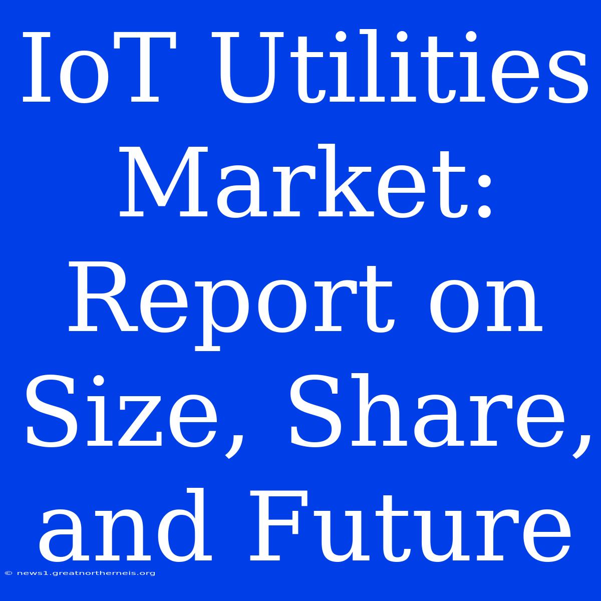 IoT Utilities Market: Report On Size, Share, And Future