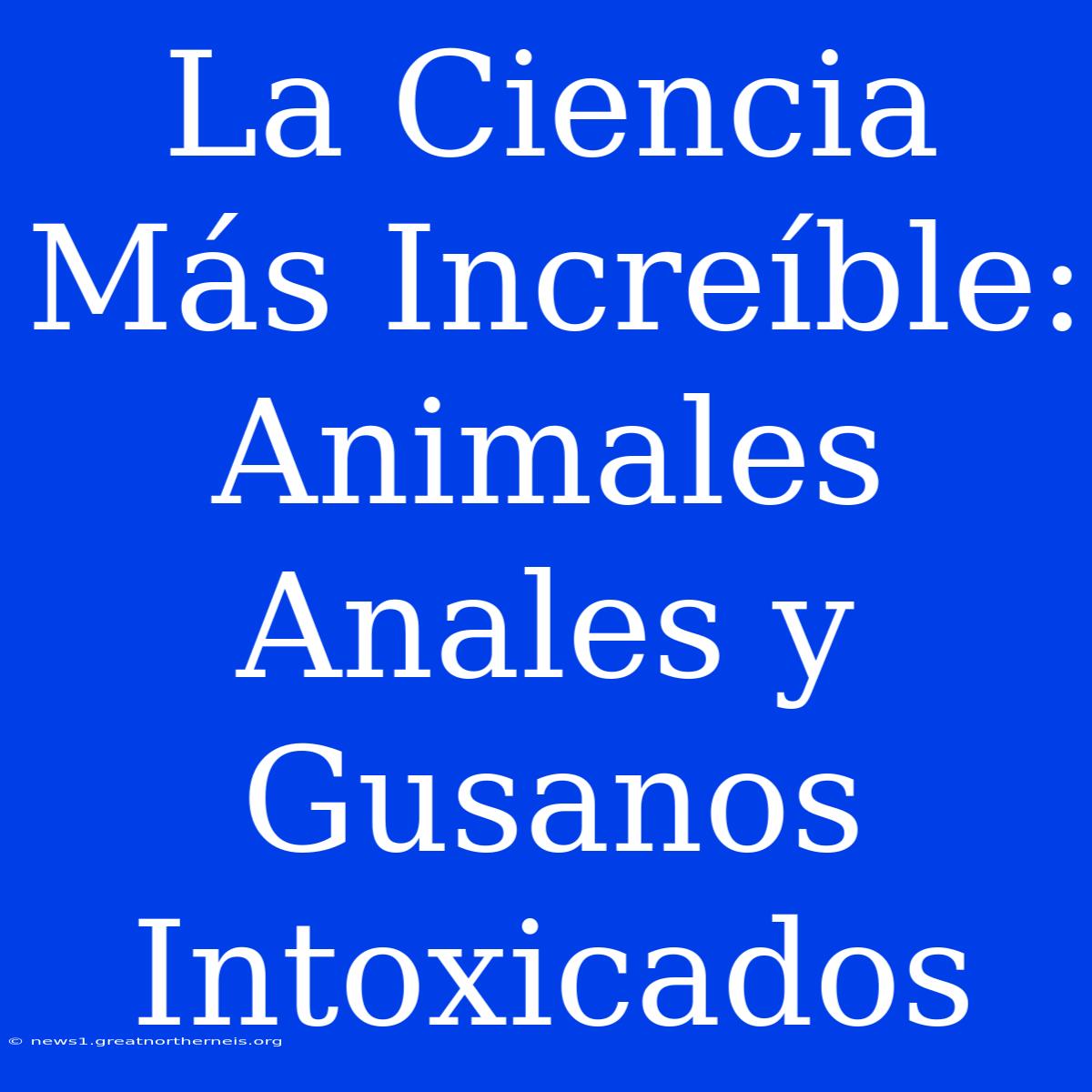 La Ciencia Más Increíble: Animales Anales Y Gusanos Intoxicados