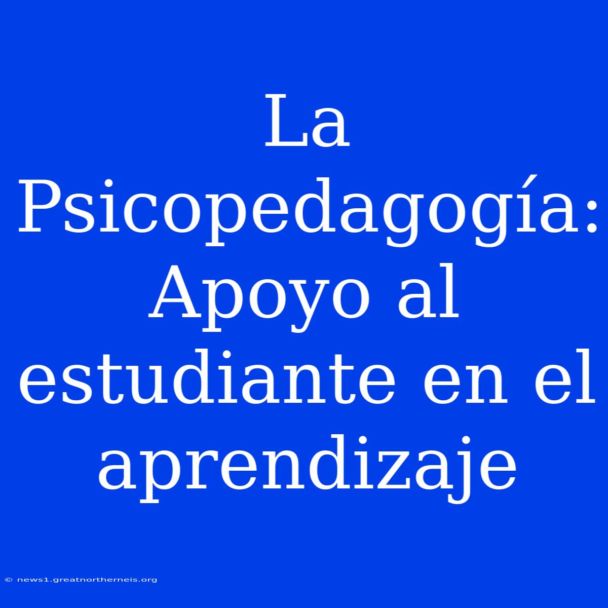 La Psicopedagogía: Apoyo Al Estudiante En El Aprendizaje