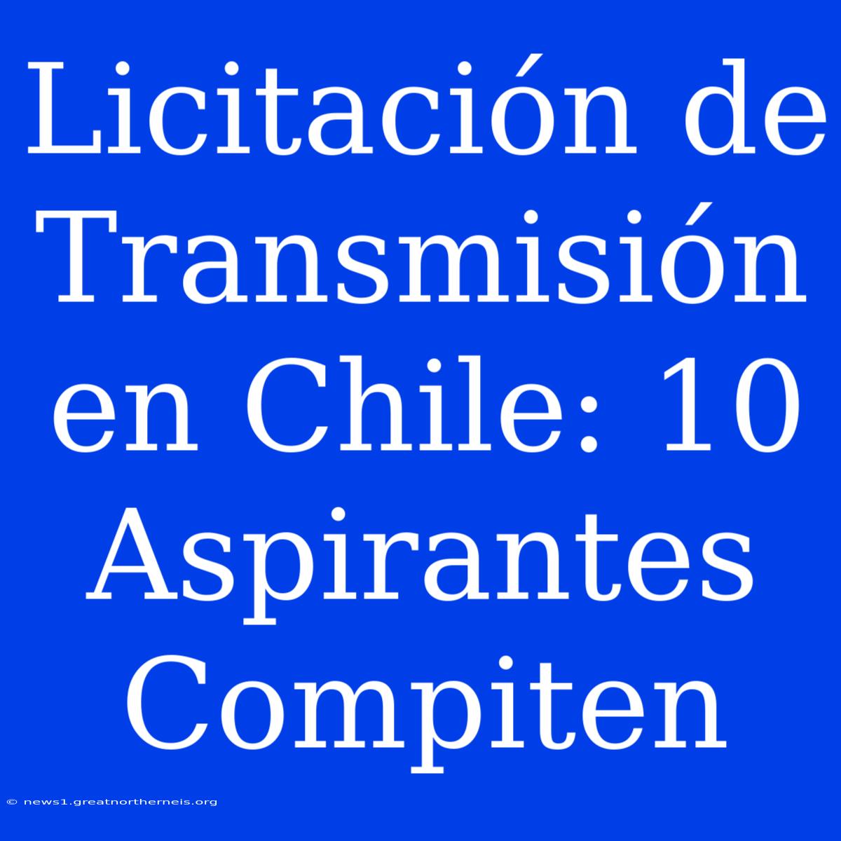 Licitación De Transmisión En Chile: 10 Aspirantes Compiten