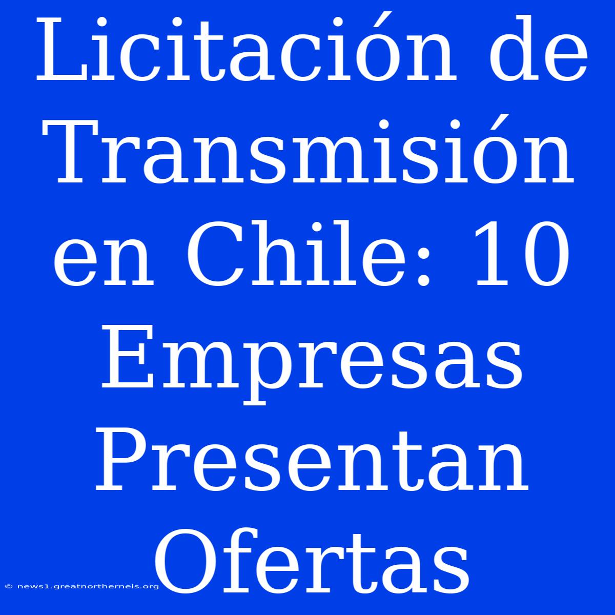 Licitación De Transmisión En Chile: 10 Empresas Presentan Ofertas