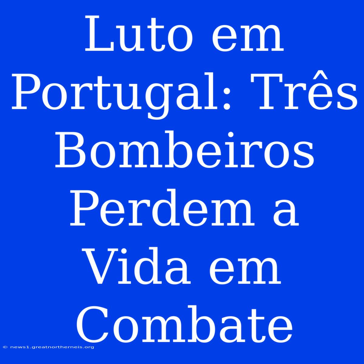 Luto Em Portugal: Três Bombeiros Perdem A Vida Em Combate