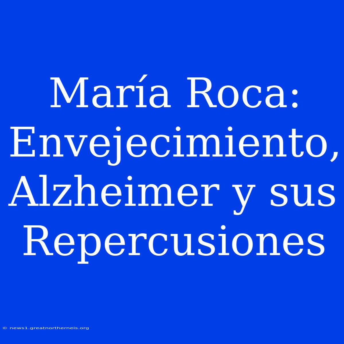 María Roca: Envejecimiento, Alzheimer Y Sus Repercusiones