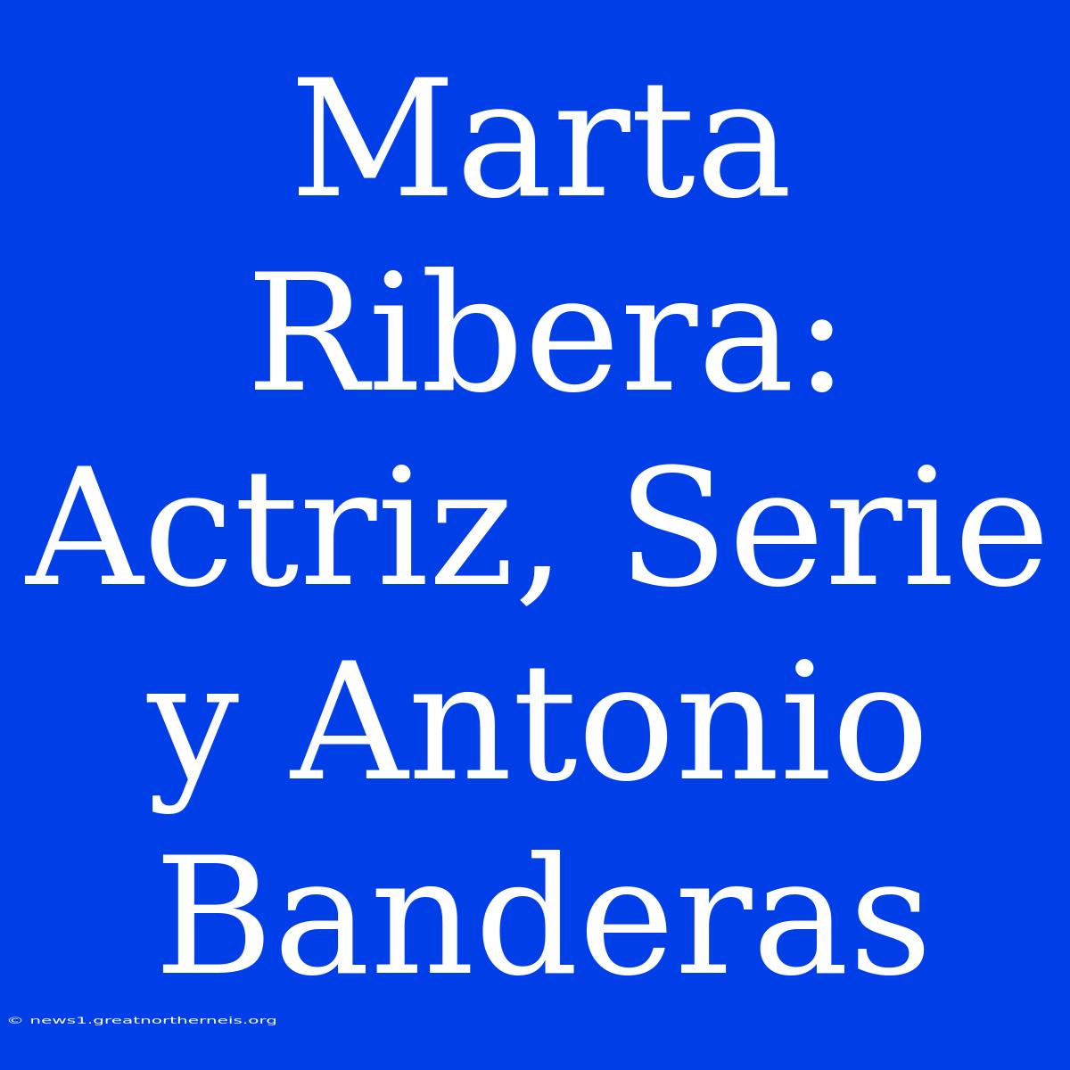 Marta Ribera: Actriz, Serie Y Antonio Banderas