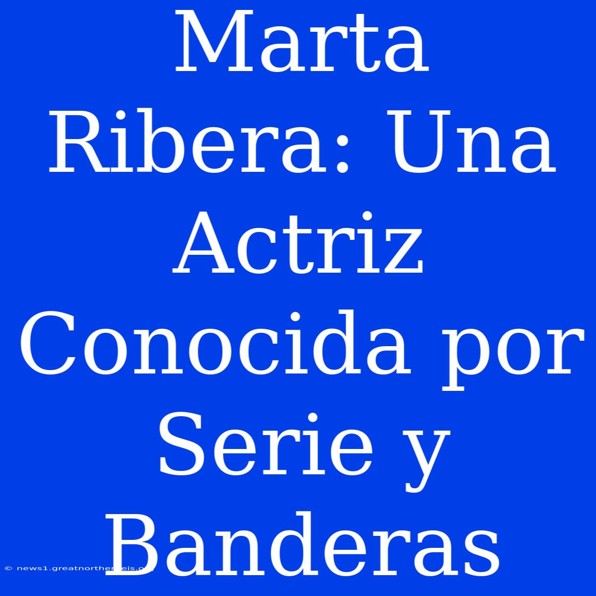 Marta Ribera: Una Actriz Conocida Por Serie Y Banderas