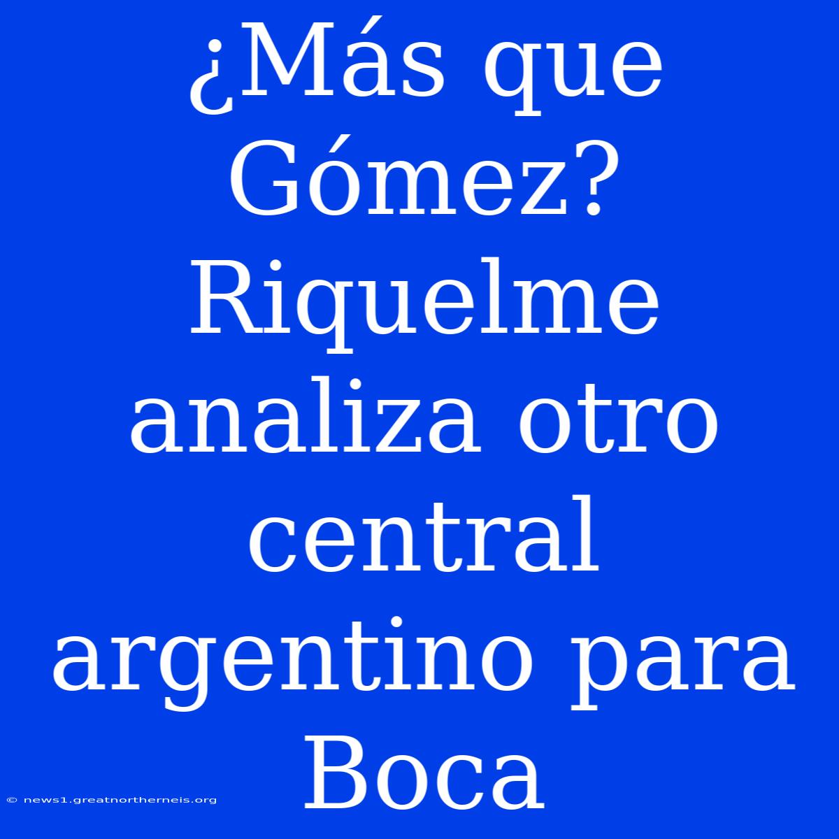 ¿Más Que Gómez? Riquelme Analiza Otro Central Argentino Para Boca