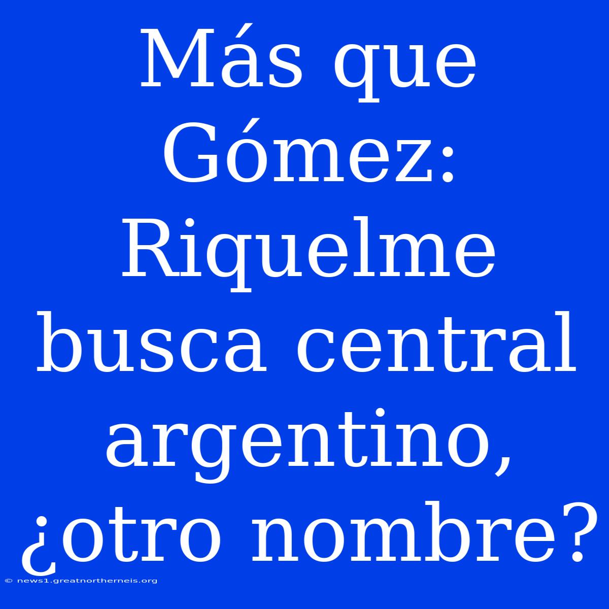 Más Que Gómez: Riquelme Busca Central Argentino, ¿otro Nombre?