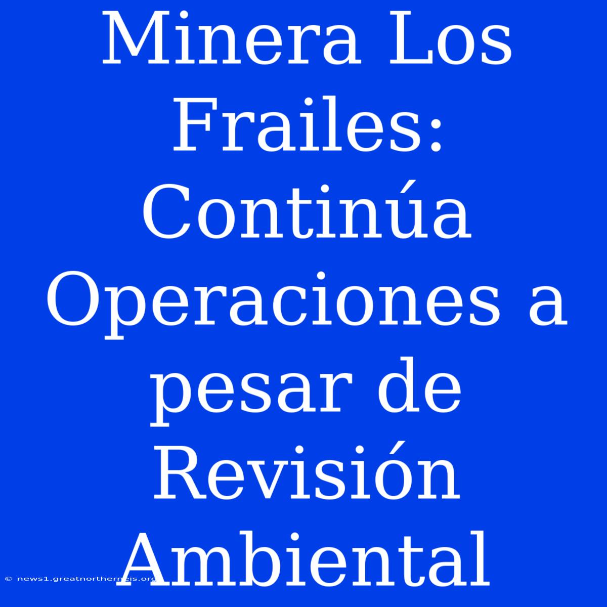 Minera Los Frailes: Continúa Operaciones A Pesar De Revisión Ambiental