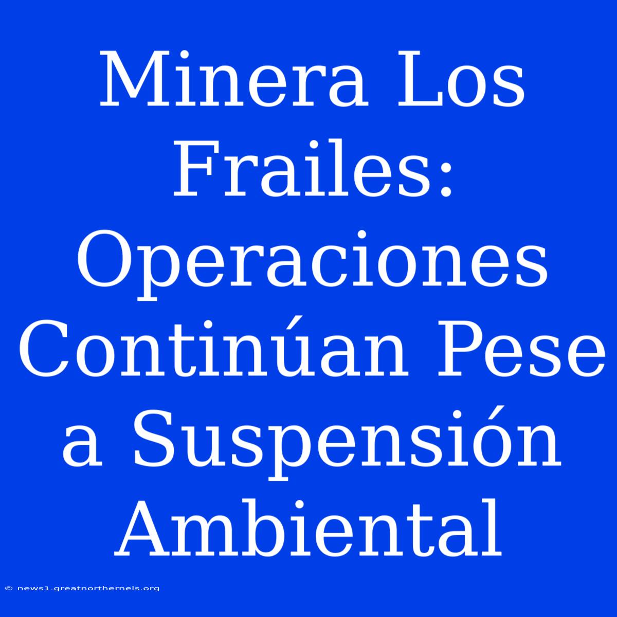 Minera Los Frailes: Operaciones Continúan Pese A Suspensión Ambiental