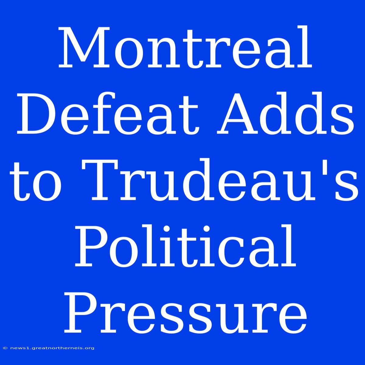 Montreal Defeat Adds To Trudeau's Political Pressure