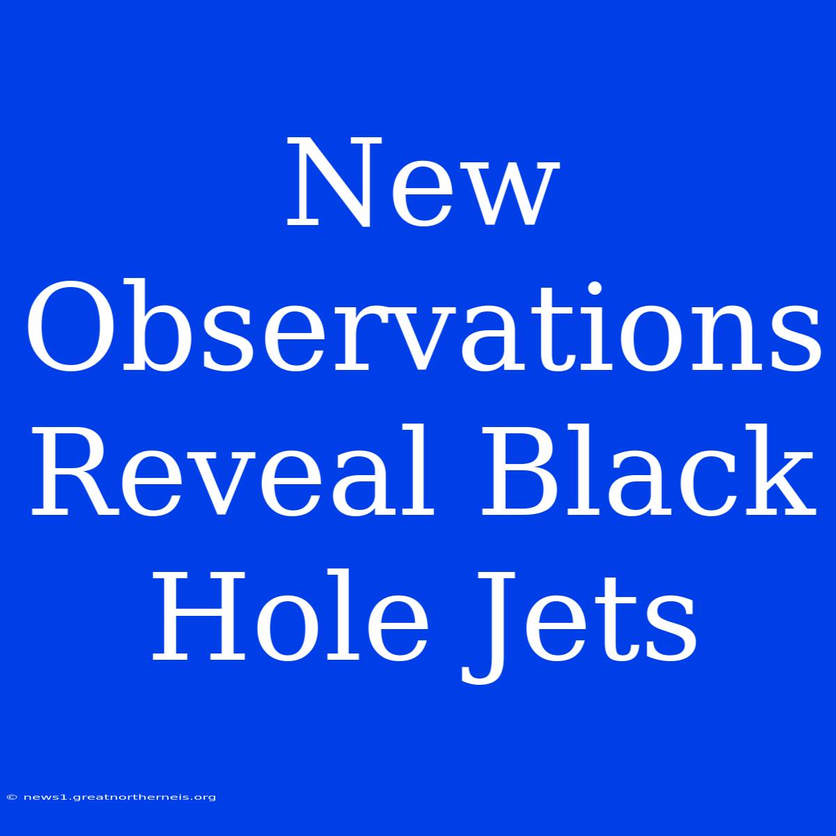 New Observations Reveal Black Hole Jets