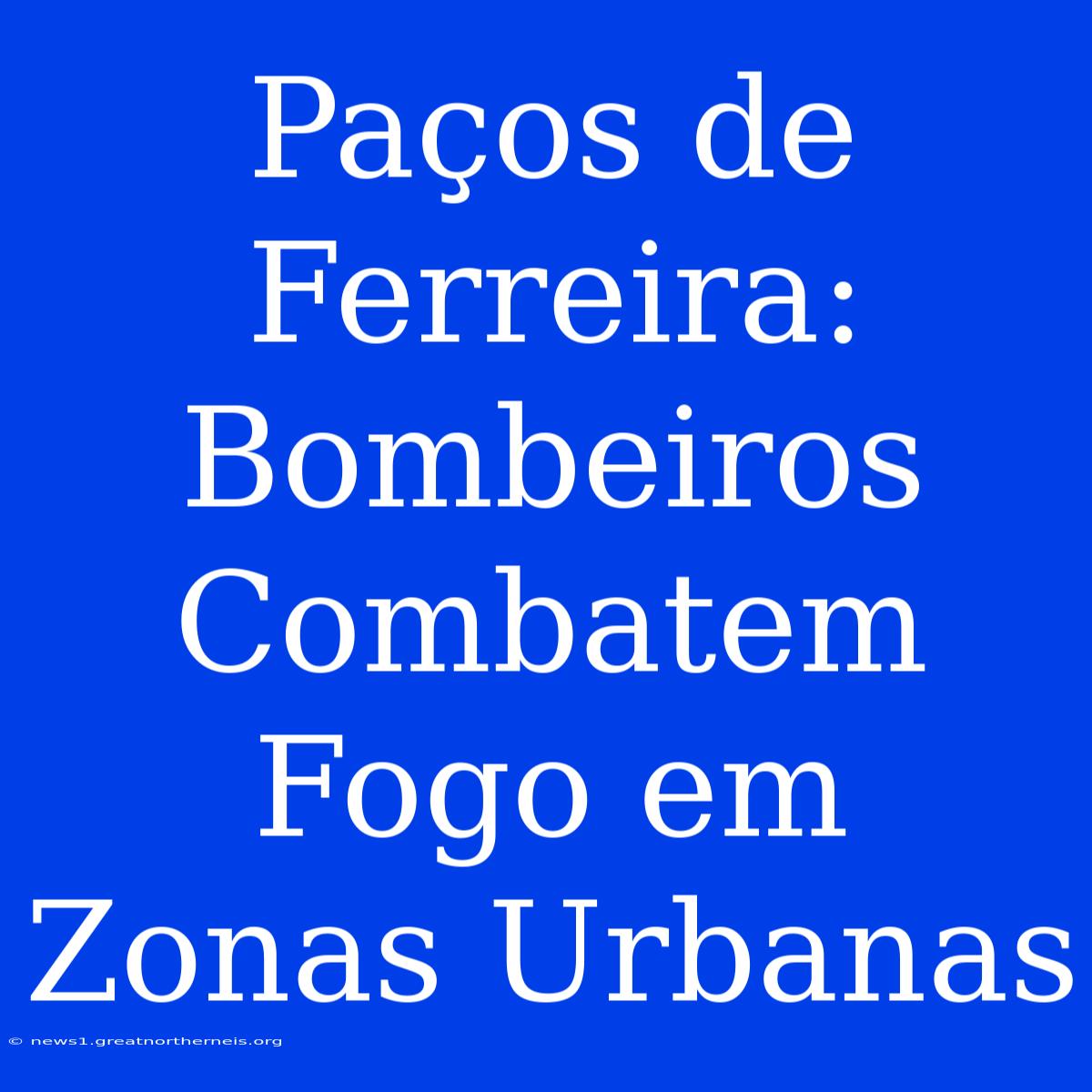 Paços De Ferreira: Bombeiros Combatem Fogo Em Zonas Urbanas