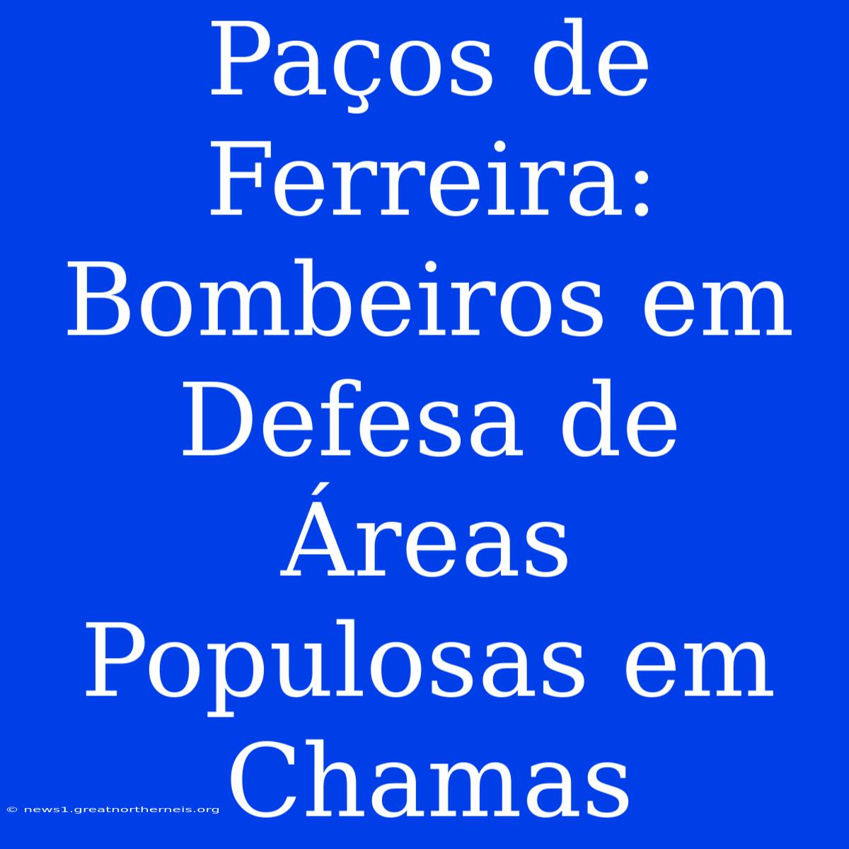 Paços De Ferreira: Bombeiros Em Defesa De Áreas Populosas Em Chamas