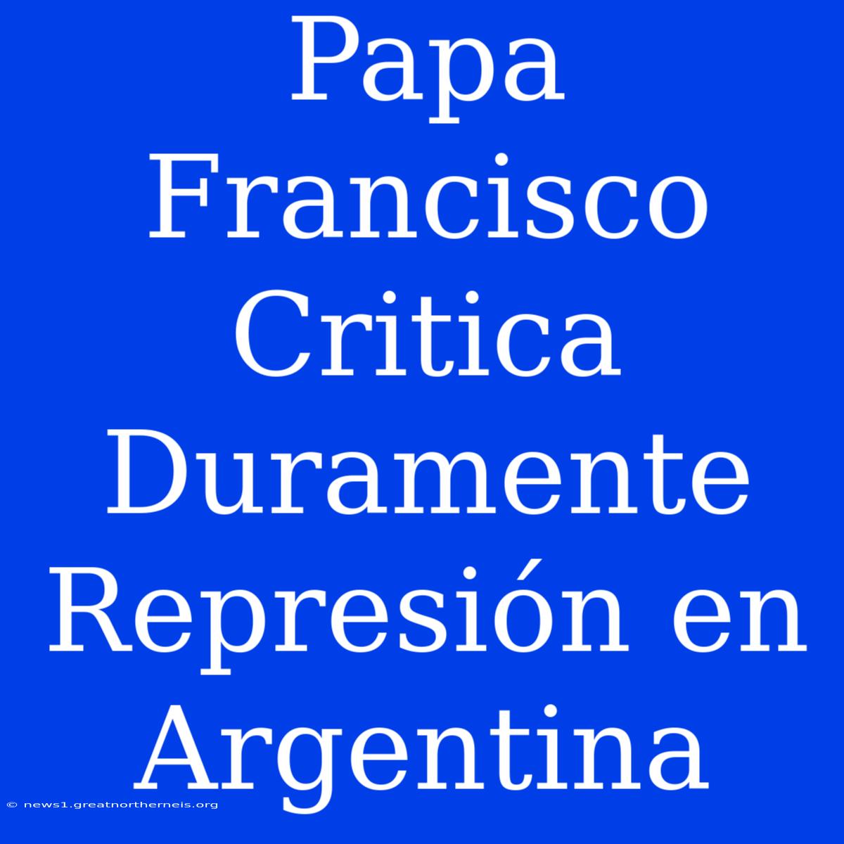 Papa Francisco Critica Duramente Represión En Argentina