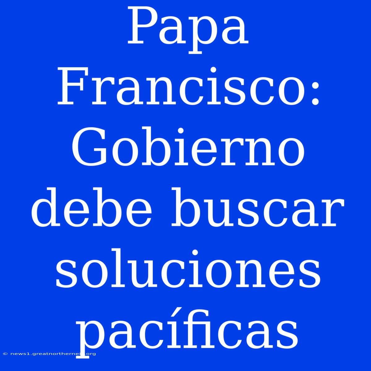 Papa Francisco: Gobierno Debe Buscar Soluciones Pacíficas