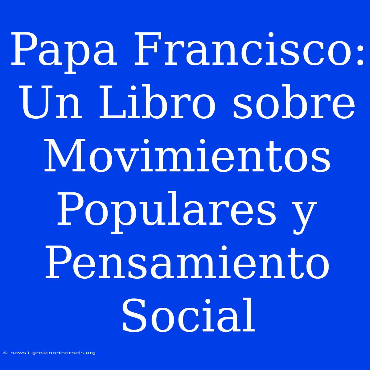 Papa Francisco: Un Libro Sobre Movimientos Populares Y Pensamiento Social