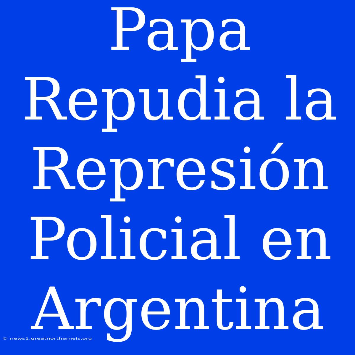 Papa Repudia La Represión Policial En Argentina