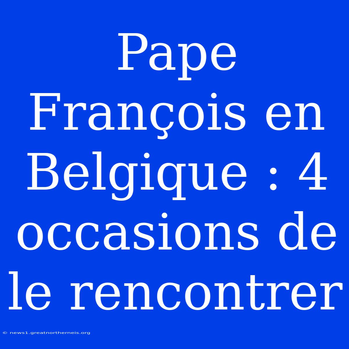 Pape François En Belgique : 4 Occasions De Le Rencontrer