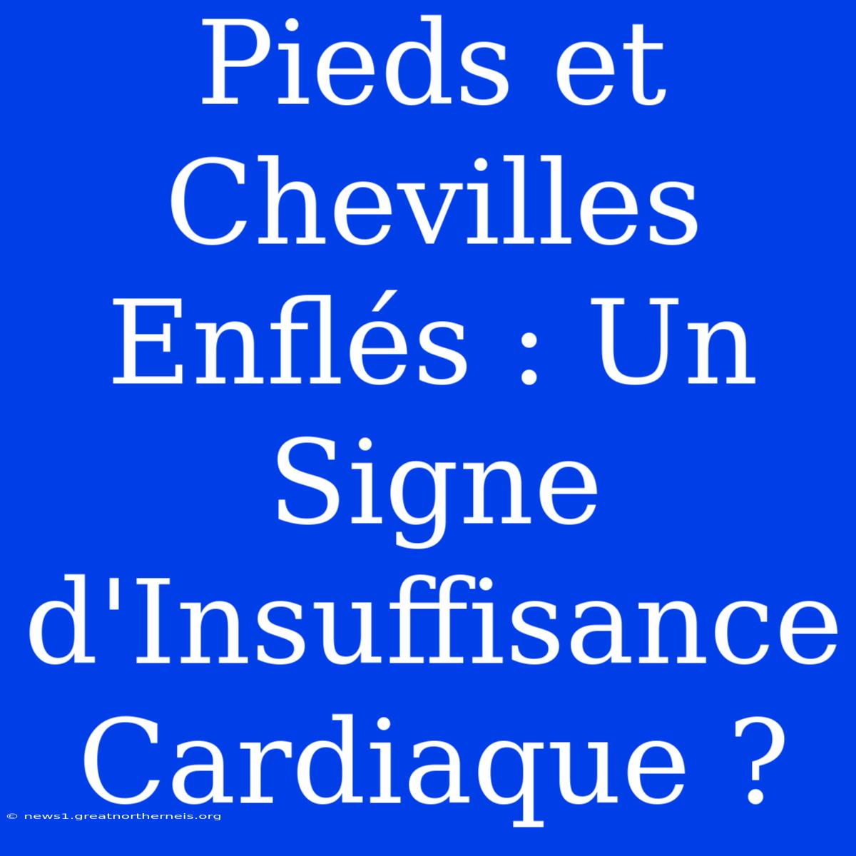 Pieds Et Chevilles Enflés : Un Signe D'Insuffisance Cardiaque ?